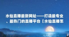 水仙直播最新网址——打造最专业、最热门的直播平台【水仙直播怎么样】